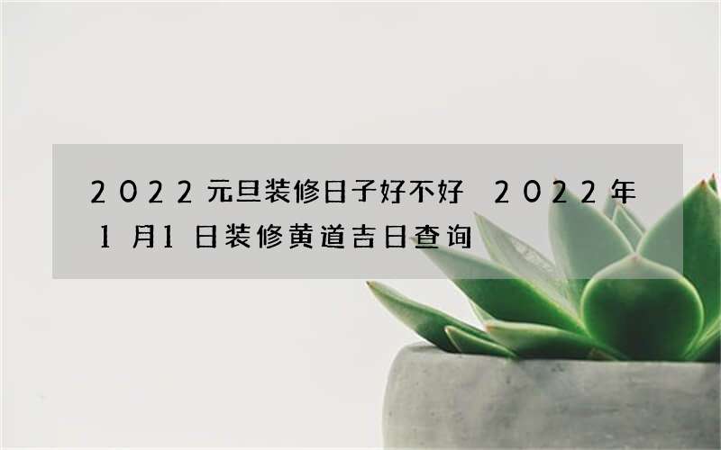 2022元旦装修日子好不好 2022年1月1日装修黄道吉日查询